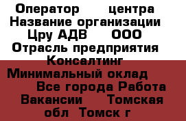 Оператор Call-центра › Название организации ­ Цру АДВ777, ООО › Отрасль предприятия ­ Консалтинг › Минимальный оклад ­ 50 000 - Все города Работа » Вакансии   . Томская обл.,Томск г.